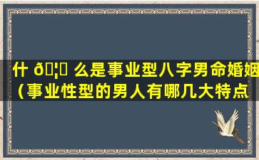 什 🦁 么是事业型八字男命婚姻（事业性型的男人有哪几大特点 💐 ）